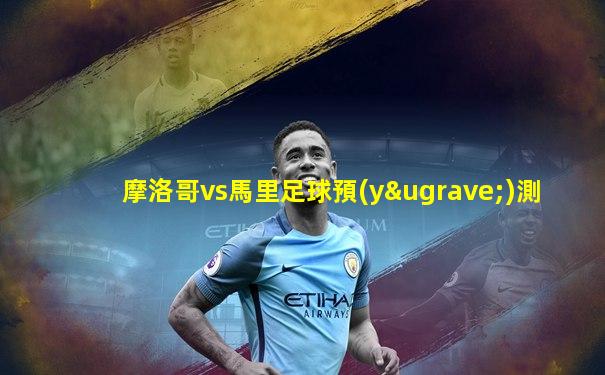 摩洛哥vs馬里足球預(yù)測
