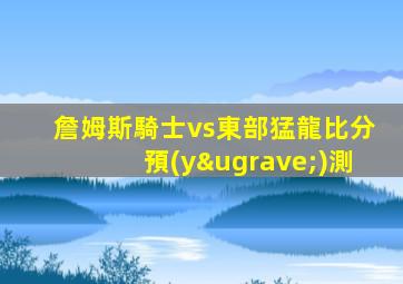 詹姆斯騎士vs東部猛龍比分預(yù)測
