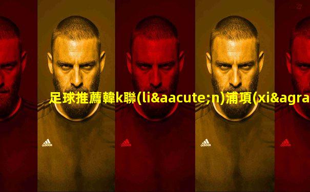 足球推薦韓k聯(lián)浦項(xiàng)制鐵vsfc首爾